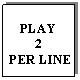 Text Box: PLAY 
2
 PER LINE
